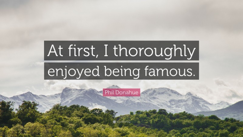 Phil Donahue Quote: “At first, I thoroughly enjoyed being famous.”