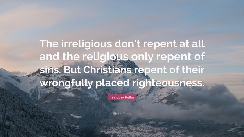 Timothy Keller Quote: “The irreligious don’t repent at all and the religious only repent of sins. But Christians repent of their wrongfully placed righteousness.”