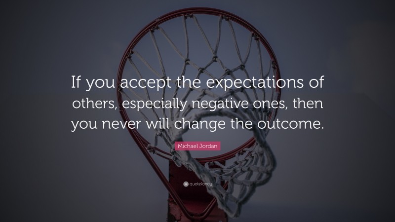 Michael Jordan Quote: “If you accept the expectations of others, especially negative ones, then you never will change the outcome.”