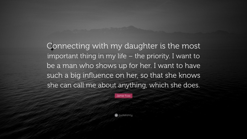 Jamie Foxx Quote: “Connecting with my daughter is the most important thing in my life – the priority. I want to be a man who shows up for her. I want to have such a big influence on her, so that she knows she can call me about anything, which she does.”