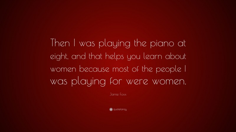 Jamie Foxx Quote: “Then I was playing the piano at eight, and that helps you learn about women because most of the people I was playing for were women.”