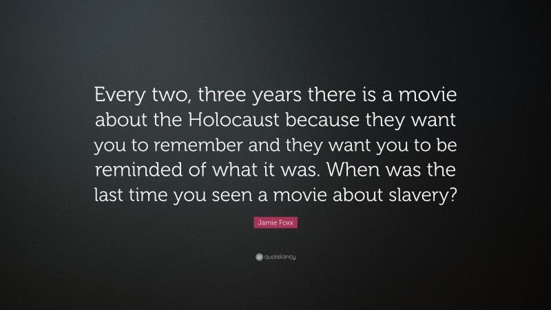 Jamie Foxx Quote: “Every two, three years there is a movie about the Holocaust because they want you to remember and they want you to be reminded of what it was. When was the last time you seen a movie about slavery?”
