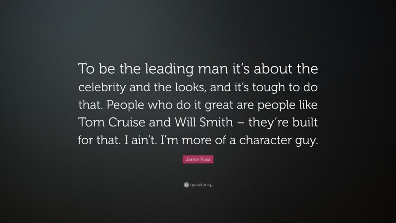 Jamie Foxx Quote: “To be the leading man it’s about the celebrity and the looks, and it’s tough to do that. People who do it great are people like Tom Cruise and Will Smith – they’re built for that. I ain’t. I’m more of a character guy.”