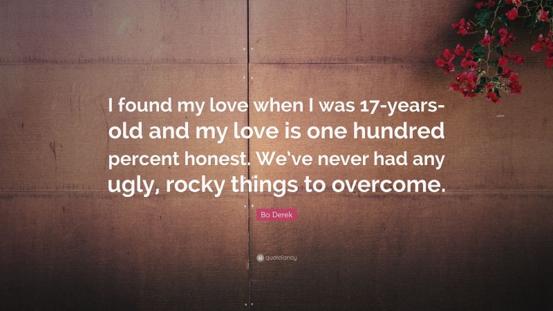 Bo Derek Quote: “I found my love when I was 17-years-old and my love is one hundred percent honest. We’ve never had any ugly, rocky things to overcome.”