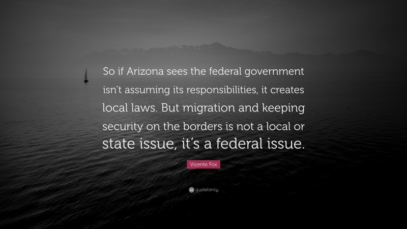 Vicente Fox Quote: “So if Arizona sees the federal government isn’t assuming its responsibilities, it creates local laws. But migration and keeping security on the borders is not a local or state issue, it’s a federal issue.”