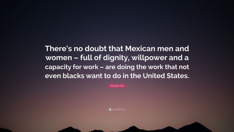 Vicente Fox Quote: “There’s no doubt that Mexican men and women – full of dignity, willpower and a capacity for work – are doing the work that not even blacks want to do in the United States.”