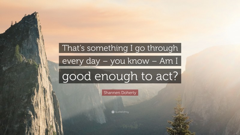 Shannen Doherty Quote: “That’s something I go through every day – you know – Am I good enough to act?”