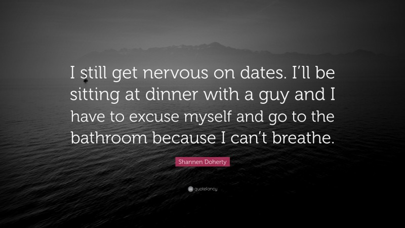 Shannen Doherty Quote: “I still get nervous on dates. I’ll be sitting at dinner with a guy and I have to excuse myself and go to the bathroom because I can’t breathe.”