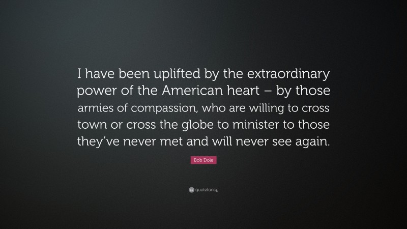 Bob Dole Quote: “I have been uplifted by the extraordinary power of the American heart – by those armies of compassion, who are willing to cross town or cross the globe to minister to those they’ve never met and will never see again.”