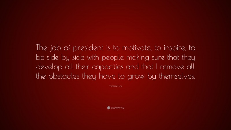 Vicente Fox Quote: “The job of president is to motivate, to inspire, to be side by side with people making sure that they develop all their capacities and that I remove all the obstacles they have to grow by themselves.”