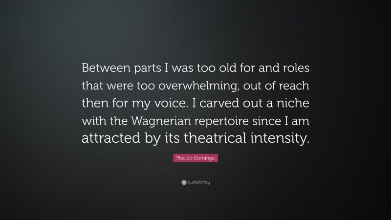 Placido Domingo Quote: “Between parts I was too old for and roles that were too overwhelming, out of reach then for my voice. I carved out a niche with the Wagnerian repertoire since I am attracted by its theatrical intensity.”