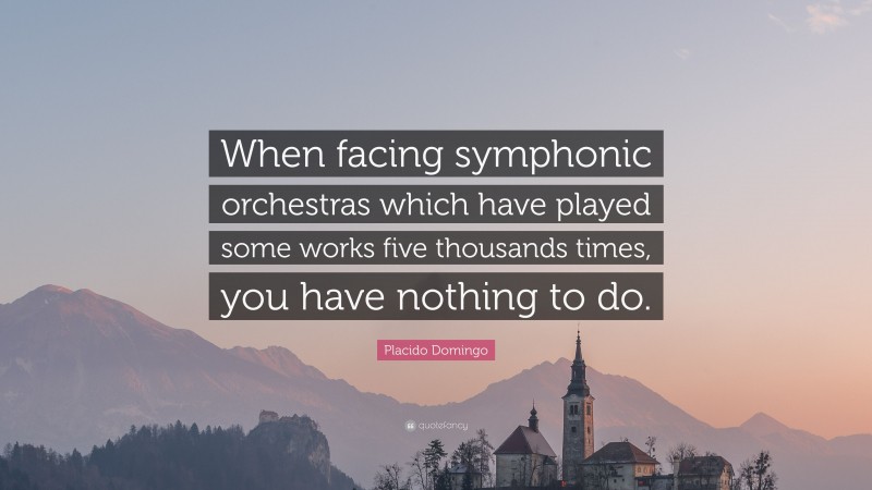 Placido Domingo Quote: “When facing symphonic orchestras which have played some works five thousands times, you have nothing to do.”