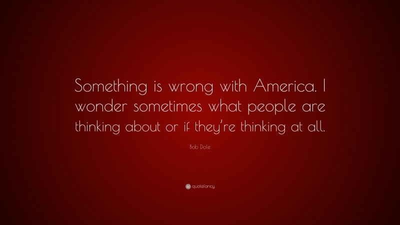 Bob Dole Quote: “Something is wrong with America. I wonder sometimes what people are thinking about or if they’re thinking at all.”