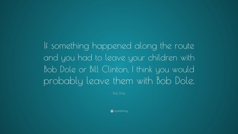 Bob Dole Quote: “If something happened along the route and you had to leave your children with Bob Dole or Bill Clinton, I think you would probably leave them with Bob Dole.”