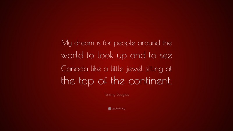Tommy Douglas Quote: “My dream is for people around the world to look up and to see Canada like a little jewel sitting at the top of the continent.”