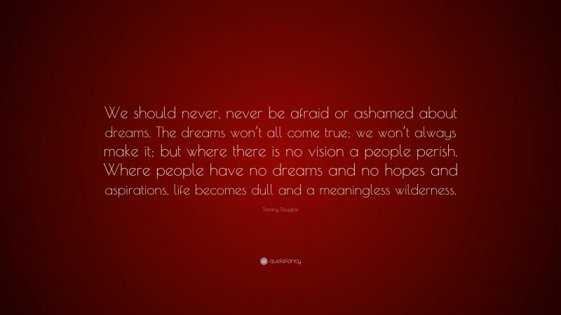 Tommy Douglas Quote: “We should never, never be afraid or ashamed about dreams. The dreams won’t all come true; we won’t always make it; but where there is no vision a people perish. Where people have no dreams and no hopes and aspirations, life becomes dull and a meaningless wilderness.”