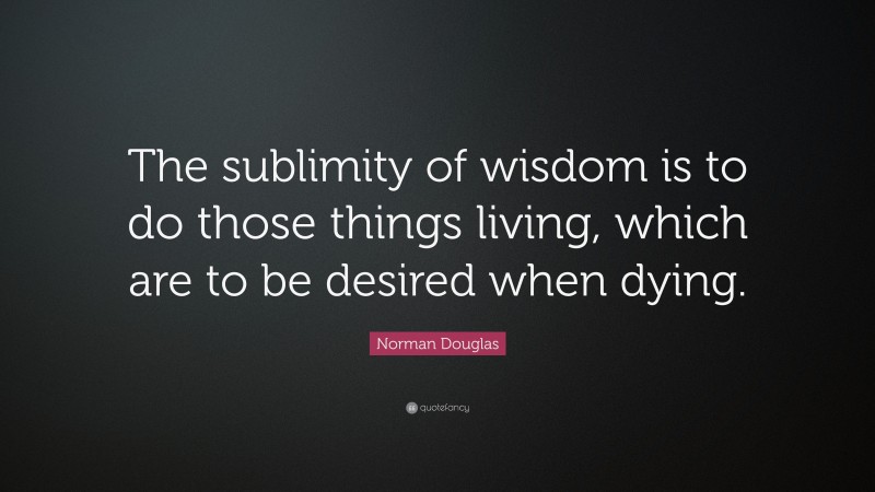 Norman Douglas Quote: “The sublimity of wisdom is to do those things living, which are to be desired when dying.”