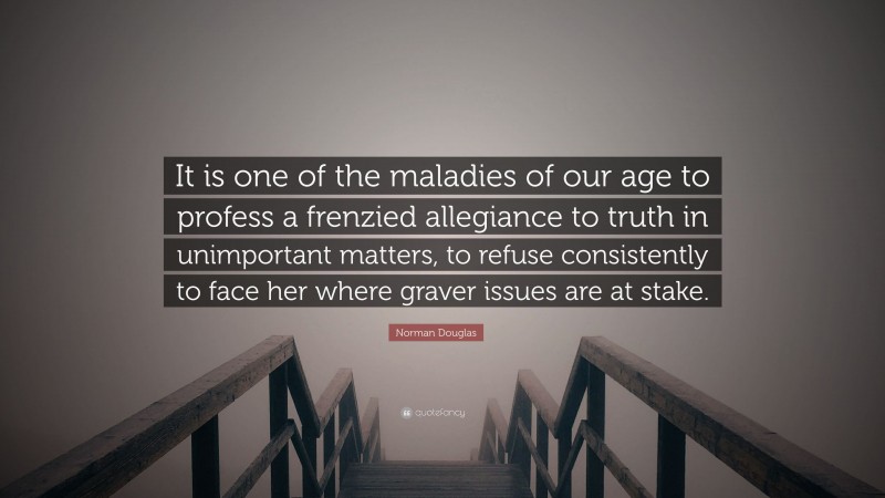 Norman Douglas Quote: “It is one of the maladies of our age to profess a frenzied allegiance to truth in unimportant matters, to refuse consistently to face her where graver issues are at stake.”