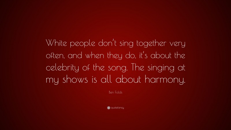 Ben Folds Quote: “White people don’t sing together very often, and when they do, it’s about the celebrity of the song. The singing at my shows is all about harmony.”
