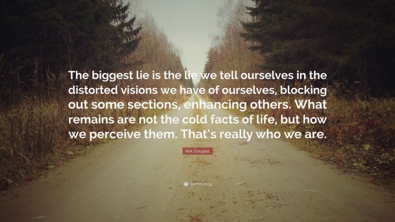 Kirk Douglas Quote: “The biggest lie is the lie we tell ourselves in the distorted visions we have of ourselves, blocking out some sections, enhancing others. What remains are not the cold facts of life, but how we perceive them. That’s really who we are.”
