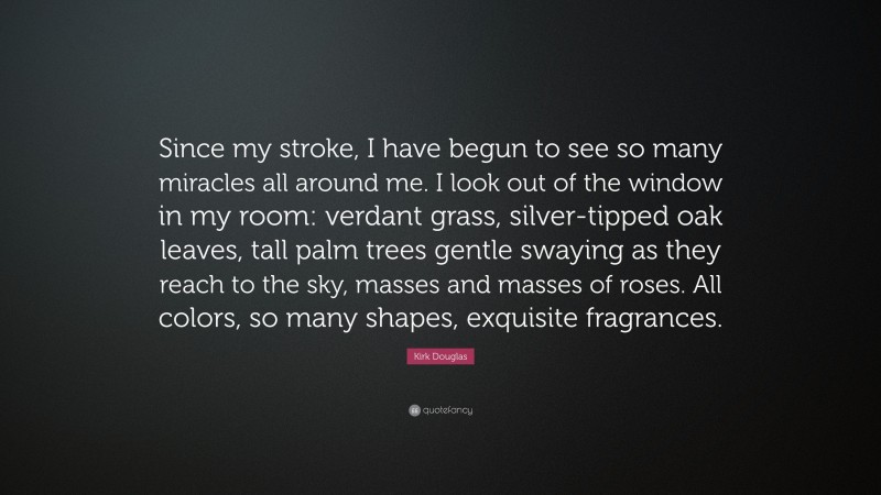 Kirk Douglas Quote: “Since my stroke, I have begun to see so many miracles all around me. I look out of the window in my room: verdant grass, silver-tipped oak leaves, tall palm trees gentle swaying as they reach to the sky, masses and masses of roses. All colors, so many shapes, exquisite fragrances.”