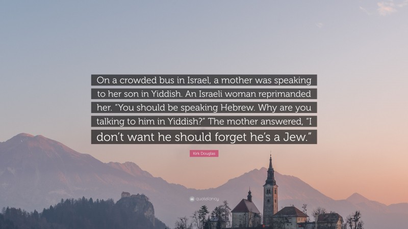 Kirk Douglas Quote: “On a crowded bus in Israel, a mother was speaking to her son in Yiddish. An Israeli woman reprimanded her. “You should be speaking Hebrew. Why are you talking to him in Yiddish?” The mother answered, “I don’t want he should forget he’s a Jew.””