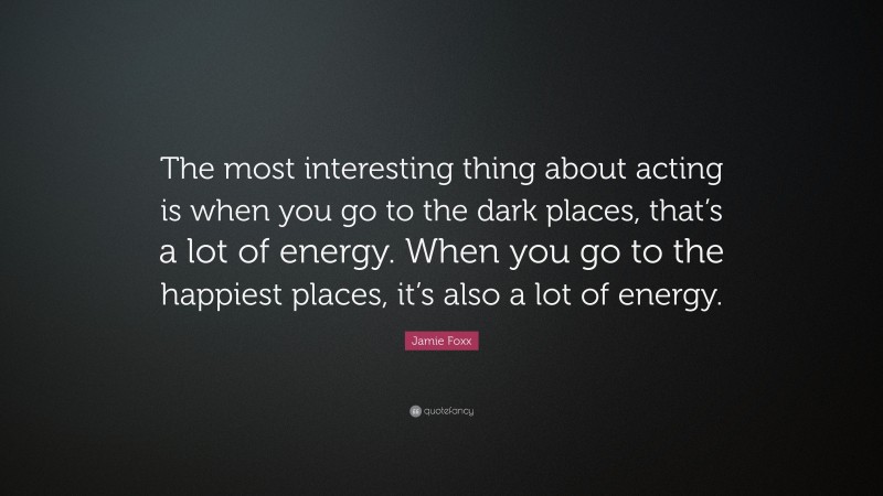 Jamie Foxx Quote: “The most interesting thing about acting is when you go to the dark places, that’s a lot of energy. When you go to the happiest places, it’s also a lot of energy.”