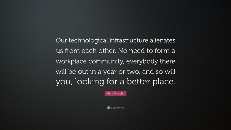 Mary Douglas Quote: “Our technological infrastructure alienates us from each other. No need to form a workplace community, everybody there will be out in a year or two, and so will you, looking for a better place.”