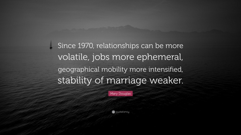 Mary Douglas Quote: “Since 1970, relationships can be more volatile, jobs more ephemeral, geographical mobility more intensified, stability of marriage weaker.”