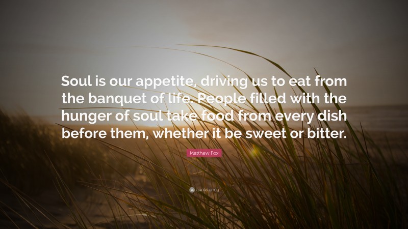 Matthew Fox Quote: “Soul is our appetite, driving us to eat from the banquet of life. People filled with the hunger of soul take food from every dish before them, whether it be sweet or bitter.”
