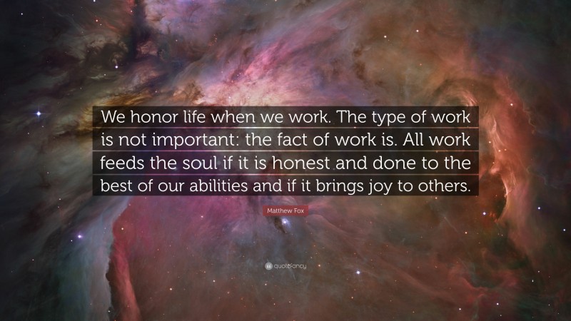 Matthew Fox Quote: “We honor life when we work. The type of work is not important: the fact of work is. All work feeds the soul if it is honest and done to the best of our abilities and if it brings joy to others.”