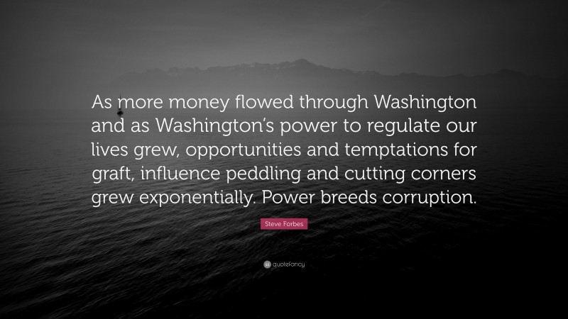 Steve Forbes Quote: “As more money flowed through Washington and as Washington’s power to regulate our lives grew, opportunities and temptations for graft, influence peddling and cutting corners grew exponentially. Power breeds corruption.”