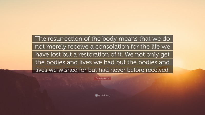 Timothy Keller Quote: “The resurrection of the body means that we do not merely receive a consolation for the life we have lost but a restoration of it. We not only get the bodies and lives we had but the bodies and lives we wished for but had never before received.”