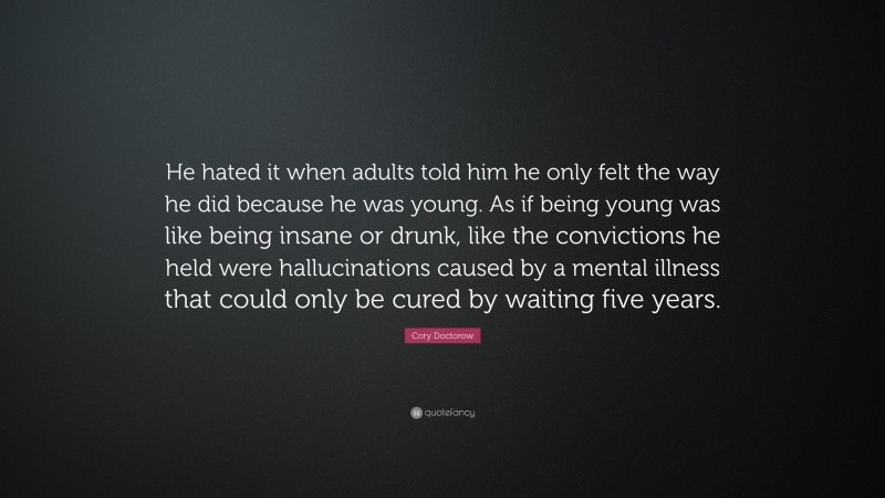 Cory Doctorow Quote: “He hated it when adults told him he only felt the way he did because he was young. As if being young was like being insane or drunk, like the convictions he held were hallucinations caused by a mental illness that could only be cured by waiting five years.”
