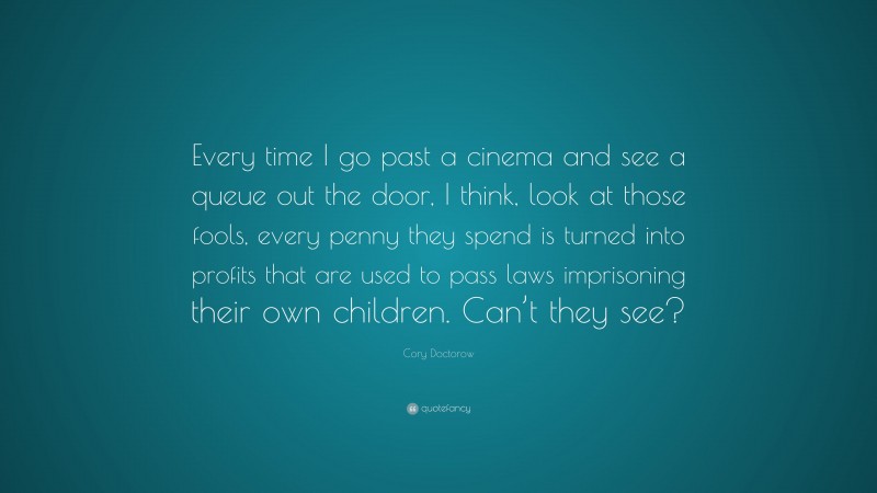 Cory Doctorow Quote: “Every time I go past a cinema and see a queue out the door, I think, look at those fools, every penny they spend is turned into profits that are used to pass laws imprisoning their own children. Can’t they see?”