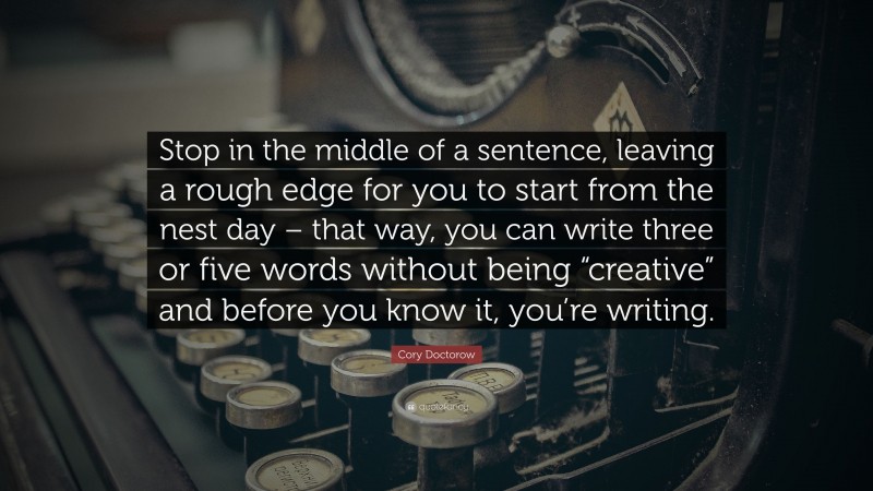 Cory Doctorow Quote: “Stop in the middle of a sentence, leaving a rough edge for you to start from the nest day – that way, you can write three or five words without being “creative” and before you know it, you’re writing.”
