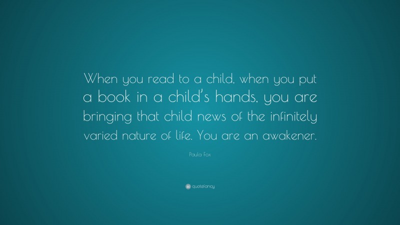Paula Fox Quote: “When you read to a child, when you put a book in a child’s hands, you are bringing that child news of the infinitely varied nature of life. You are an awakener.”