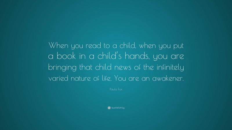 Paula Fox Quote: “When you read to a child, when you put a book in a child’s hands, you are bringing that child news of the infinitely varied nature of life. You are an awakener.”