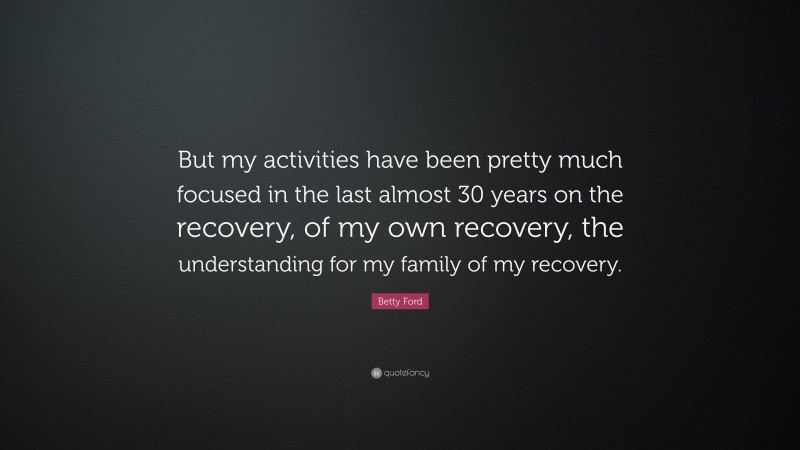 Betty Ford Quote: “But my activities have been pretty much focused in the last almost 30 years on the recovery, of my own recovery, the understanding for my family of my recovery.”