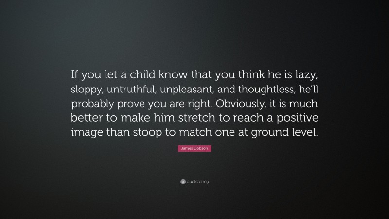 James Dobson Quote: “If you let a child know that you think he is lazy, sloppy, untruthful, unpleasant, and thoughtless, he’ll probably prove you are right. Obviously, it is much better to make him stretch to reach a positive image than stoop to match one at ground level.”
