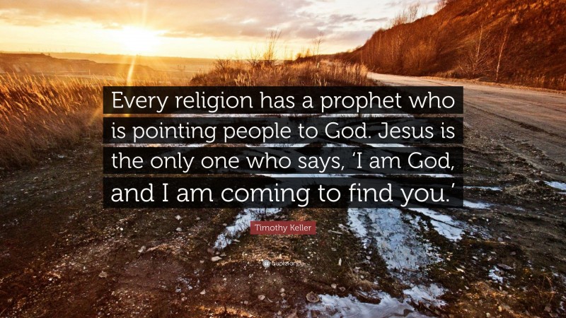 Timothy Keller Quote: “Every religion has a prophet who is pointing people to God. Jesus is the only one who says, ‘I am God, and I am coming to find you.’”