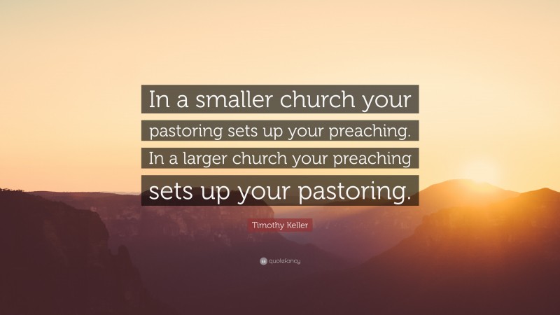 Timothy Keller Quote: “In a smaller church your pastoring sets up your preaching. In a larger church your preaching sets up your pastoring.”