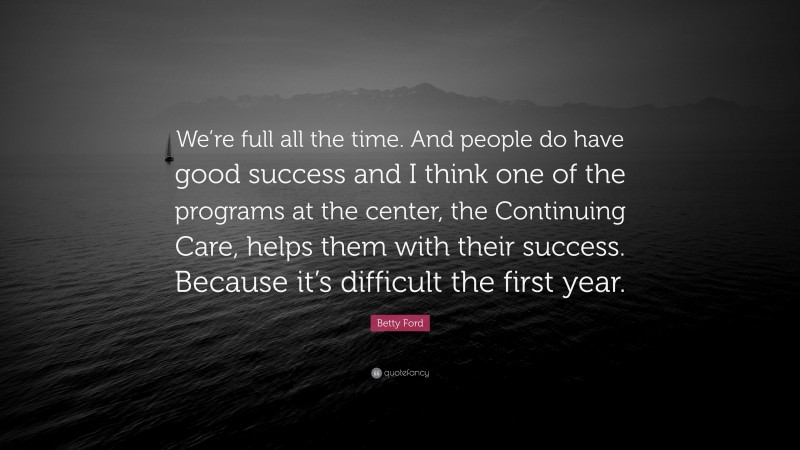 Betty Ford Quote: “We’re full all the time. And people do have good success and I think one of the programs at the center, the Continuing Care, helps them with their success. Because it’s difficult the first year.”