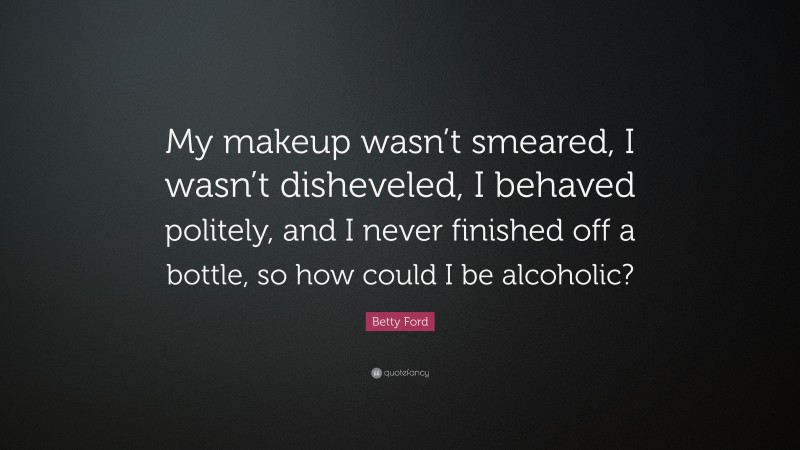 Betty Ford Quote: “My makeup wasn’t smeared, I wasn’t disheveled, I behaved politely, and I never finished off a bottle, so how could I be alcoholic?”