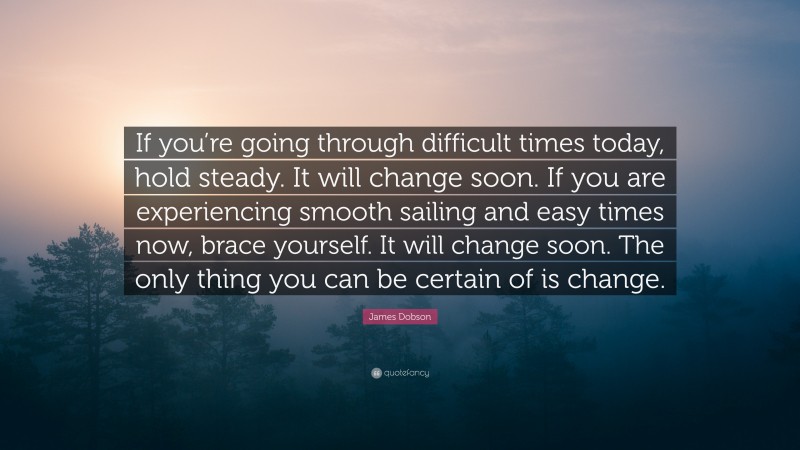 James Dobson Quote: “If you’re going through difficult times today, hold steady. It will change soon. If you are experiencing smooth sailing and easy times now, brace yourself. It will change soon. The only thing you can be certain of is change.”