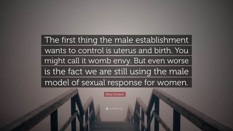Betty Dodson Quote: “The first thing the male establishment wants to control is uterus and birth. You might call it womb envy. But even worse is the fact we are still using the male model of sexual response for women.”