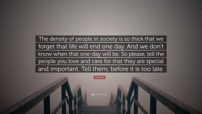 Paula Fox Quote: “The density of people in society is so thick that we forget that life will end one day. And we don’t know when that one-day will be. So please, tell the people you love and care for that they are special and important. Tell them, before it is too late.”