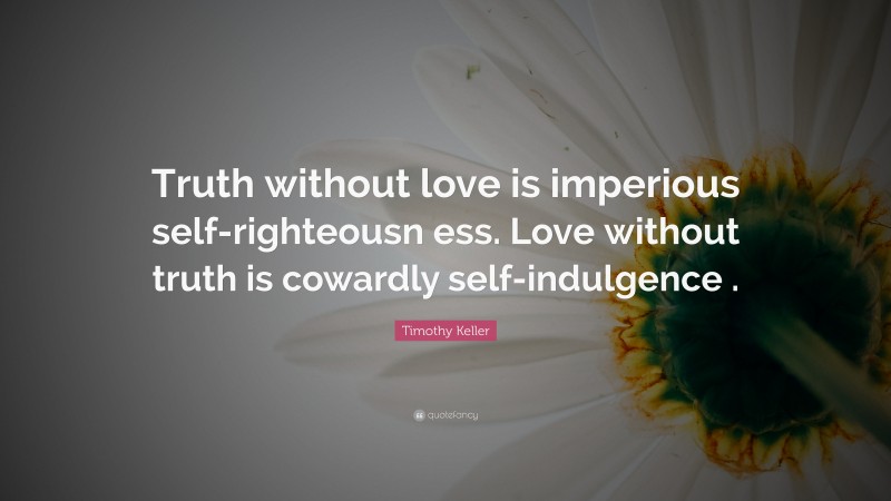 Timothy Keller Quote: “Truth without love is imperious self-righteousn ess. Love without truth is cowardly self-indulgence .”