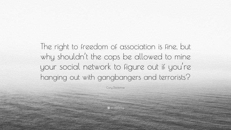 Cory Doctorow Quote: “The right to freedom of association is fine, but why shouldn’t the cops be allowed to mine your social network to figure out if you’re hanging out with gangbangers and terrorists?”