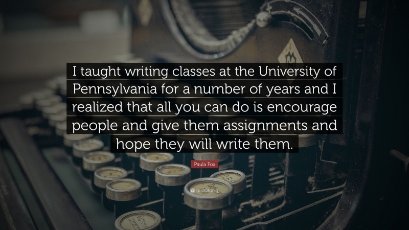 Paula Fox Quote: “I taught writing classes at the University of Pennsylvania for a number of years and I realized that all you can do is encourage people and give them assignments and hope they will write them.”